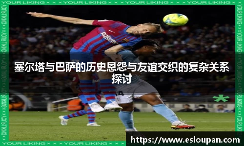 塞尔塔与巴萨的历史恩怨与友谊交织的复杂关系探讨